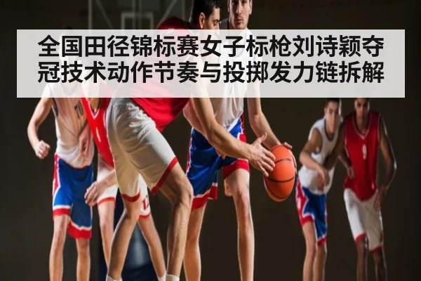 全国田径锦标赛女子标枪刘诗颖夺冠技术动作节奏与投掷发力链拆解 | kaiyun