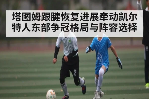 塔图姆跟腱恢复进展牵动凯尔特人东部争冠格局与阵容选择 | kaiyun